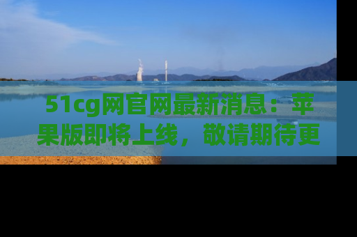 51cg网官网最新消息：苹果版即将上线，敬请期待更多吃瓜内容！
