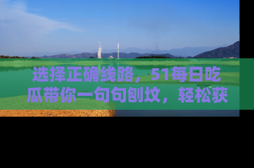 选择正确线路，51每日吃瓜带你一句句刨坟，轻松获取娱乐新资讯