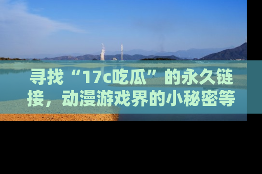 寻找“17c吃瓜”的永久链接，动漫游戏界的小秘密等你来揭秘！