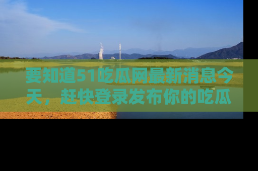 要知道51吃瓜网最新消息今天，赶快登录发布你的吃瓜体验吧！