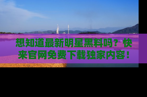想知道最新明星黑料吗？快来官网免费下载独家内容！