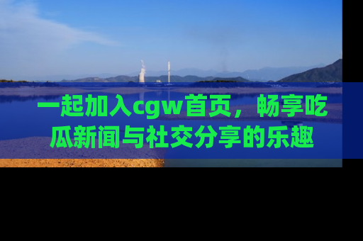 一起加入cgw首页，畅享吃瓜新闻与社交分享的乐趣