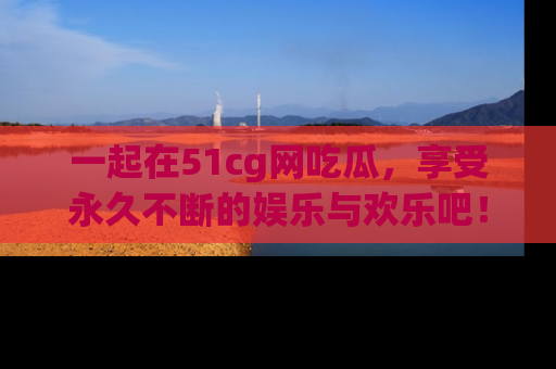 一起在51cg网吃瓜，享受永久不断的娱乐与欢乐吧！