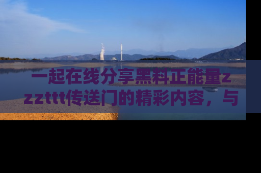 一起在线分享黑料正能量zzzttt传送门的精彩内容，与朋友互动！