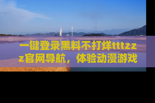一键登录黑料不打烊tttzzz官网导航，体验动漫游戏风格黑料盛宴