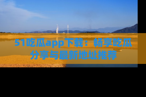 51吃瓜app下载：畅享吃瓜分享与最新地址推荐