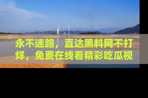 永不迷路，直达黑料网不打烊，免费在线看精彩吃瓜视频！