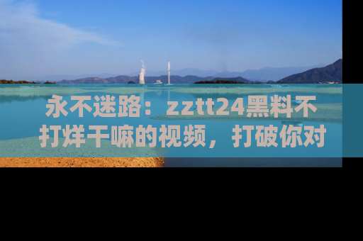 永不迷路：zztt24黑料不打烊干嘛的视频，打破你对吃瓜的固有认知！