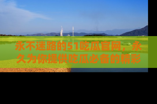 永不迷路的51吃瓜官网，永久为你提供吃瓜必备的精彩资讯