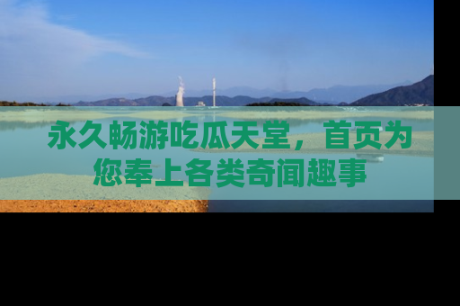 永久畅游吃瓜天堂，首页为您奉上各类奇闻趣事