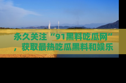 永久关注“91黑料吃瓜网”，获取最热吃瓜黑料和娱乐资讯