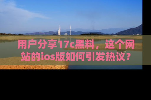 用户分享17c黑料，这个网站的ios版如何引发热议？