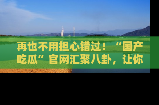 再也不用担心错过！“国产吃瓜”官网汇聚八卦，让你随时随地吃瓜。