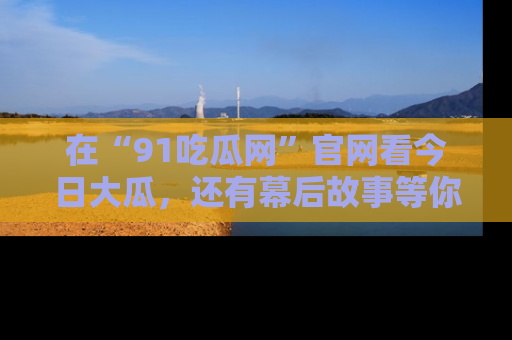 在“91吃瓜网”官网看今日大瓜，还有幕后故事等你来挖掘！