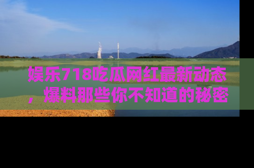 娱乐718吃瓜网红最新动态，爆料那些你不知道的秘密！
