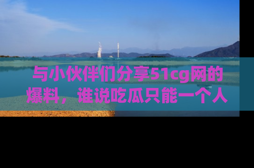 与小伙伴们分享51cg网的爆料，谁说吃瓜只能一个人？