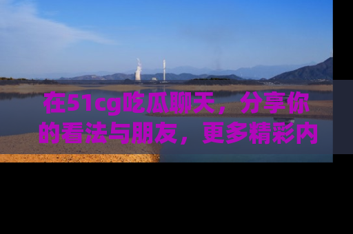 在51cg吃瓜聊天，分享你的看法与朋友，更多精彩内容请浏览网址www.51cg.com！
