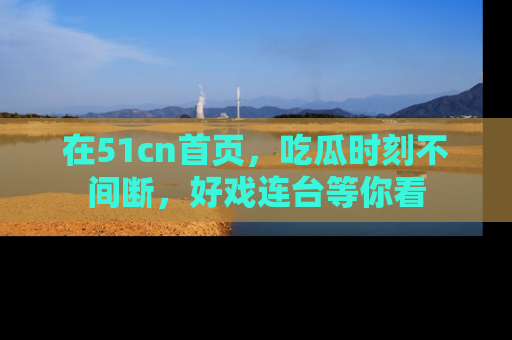 在51cn首页，吃瓜时刻不间断，好戏连台等你看