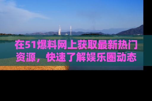 在51爆料网上获取最新热门资源，快速了解娱乐圈动态