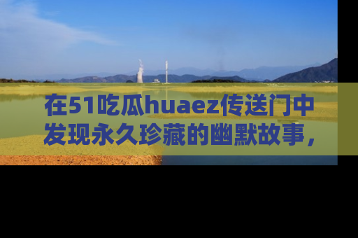在51吃瓜huaez传送门中发现永久珍藏的幽默故事，瓜友们一起分享欢乐瞬间！