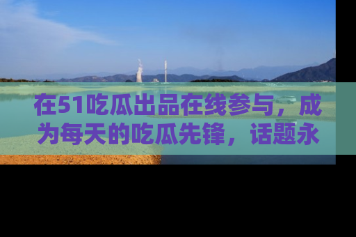 在51吃瓜出品在线参与，成为每天的吃瓜先锋，话题永不落幕！