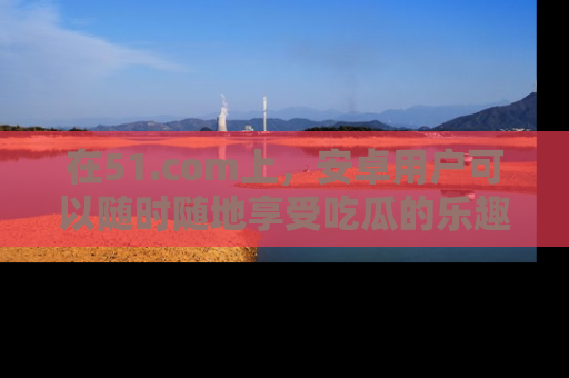 在51.com上，安卓用户可以随时随地享受吃瓜的乐趣！