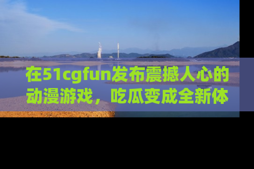 在51cgfun发布震撼人心的动漫游戏，吃瓜变成全新体验