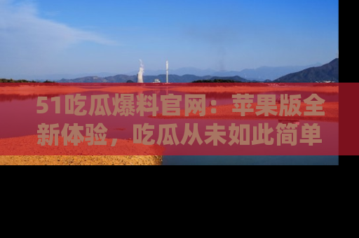 51吃瓜爆料官网：苹果版全新体验，吃瓜从未如此简单