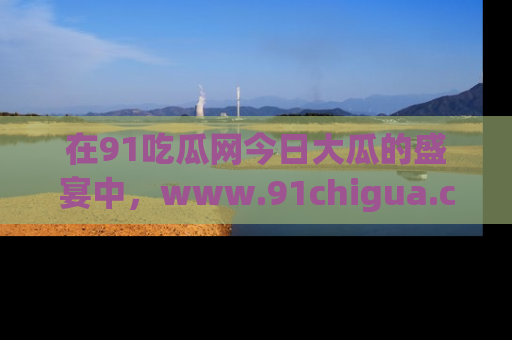 在91吃瓜网今日大瓜的盛宴中，www.91chigua.com带你领略每个让人咋舌的精彩故事！
