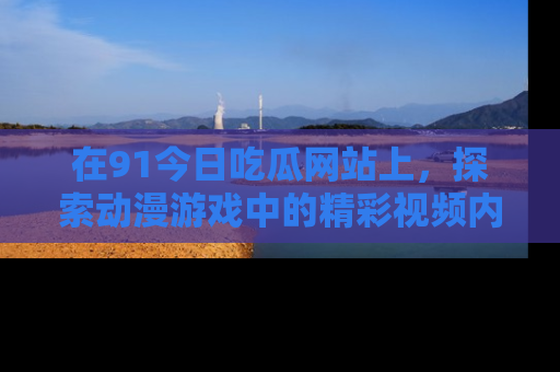 在91今日吃瓜网站上,探索动漫游戏中的精彩视频内容