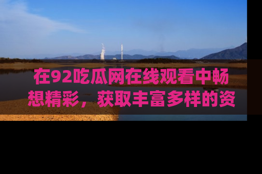 在92吃瓜网在线观看中畅想精彩,获取丰富多样的资源和app功能