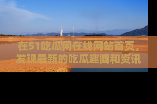 在51吃瓜网在线网站首页，发现最新的吃瓜趣闻和资讯分享