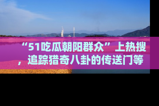 “51吃瓜朝阳群众”上热搜，追踪猎奇八卦的传送门等你点击！