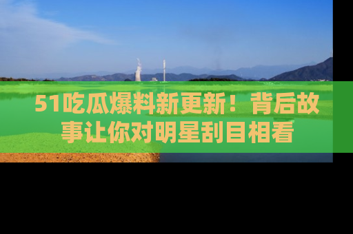 51吃瓜爆料新更新！背后故事让你对明星刮目相看