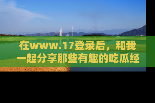 在www.17登录后，和我一起分享那些有趣的吃瓜经历吧！