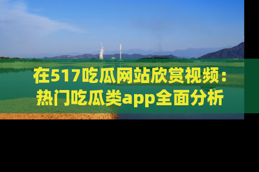 在517吃瓜网站欣赏视频:热门吃瓜类app全面分析