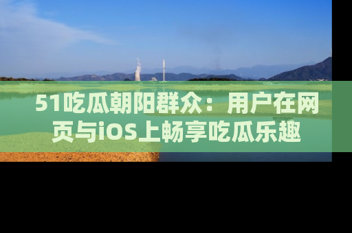 51吃瓜朝阳群众：用户在网页与iOS上畅享吃瓜乐趣