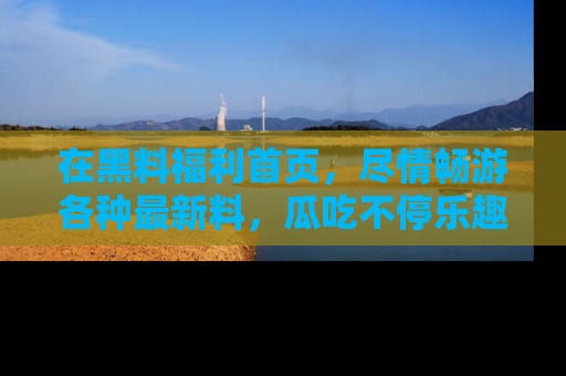 在黑料福利首页,尽情畅游各种最新料,瓜吃不停乐趣无穷!