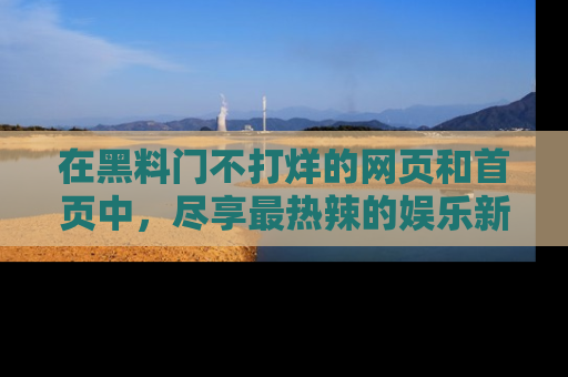 在黑料门不打烊的网页和首页中,尽享最热辣的娱乐新闻与八卦,快来围观!