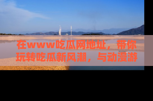 在www吃瓜网地址，带你玩转吃瓜新风潮，与动漫游戏角色共度精彩时光！