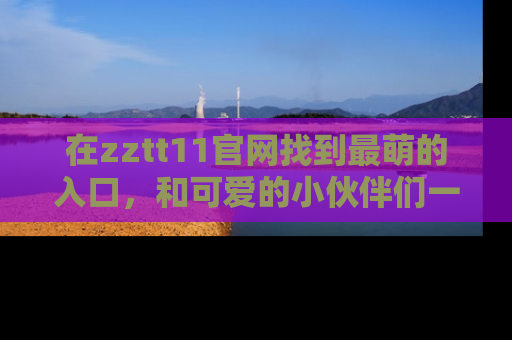 在zztt11官网找到最萌的入口，和可爱的小伙伴们一起吃瓜吧！