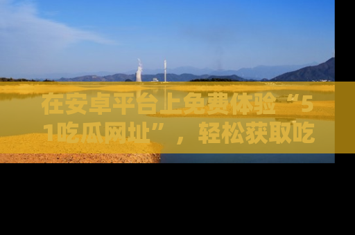 在安卓平台上免费体验“51吃瓜网址”，轻松获取吃瓜新鲜事！