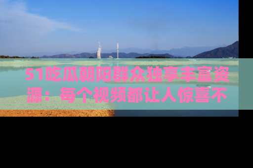 51吃瓜朝阳群众独享丰富资源：每个视频都让人惊喜不已！