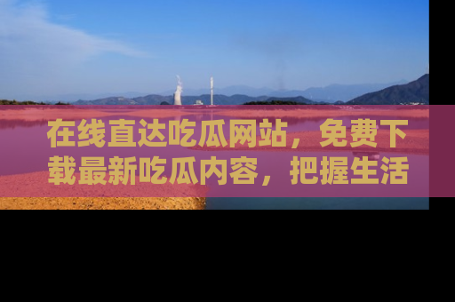 在线直达吃瓜网站,免费下载最新吃瓜内容,把握生活乐趣!