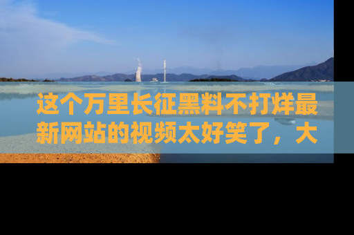 这个万里长征黑料不打烊最新网站的视频太好笑了，大家快来一起看吧！