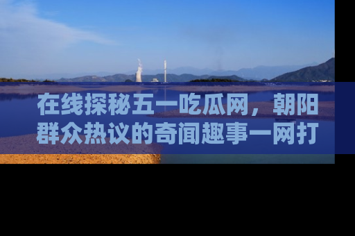 在线探秘五一吃瓜网，朝阳群众热议的奇闻趣事一网打尽