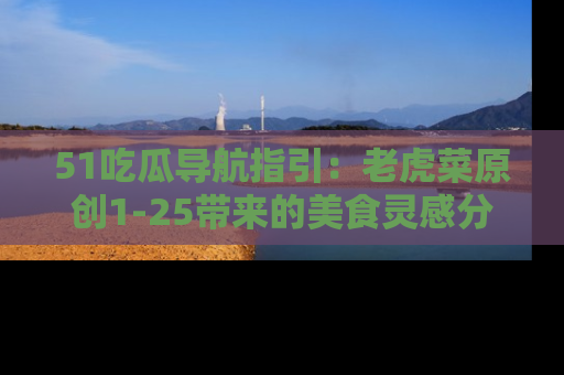 51吃瓜导航指引：老虎菜原创1-25带来的美食灵感分享