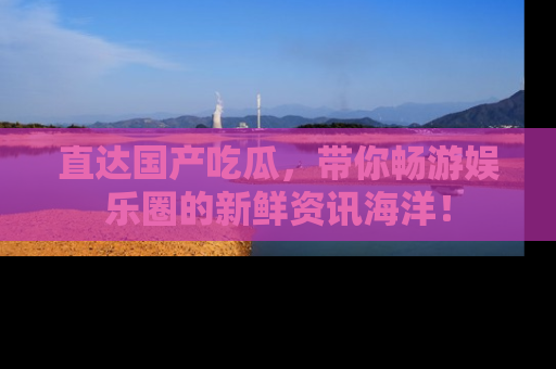 直达国产吃瓜,带你畅游娱乐圈的新鲜资讯海洋!