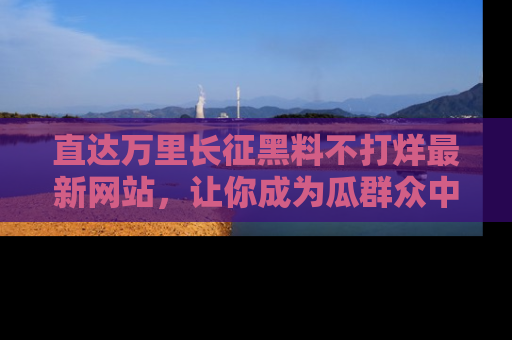 直达万里长征黑料不打烊最新网站,让你成为瓜群众中的资深吃瓜客!