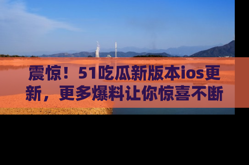 震惊!51吃瓜新版本ios更新,更多爆料让你惊喜不断,赶快来看吧!